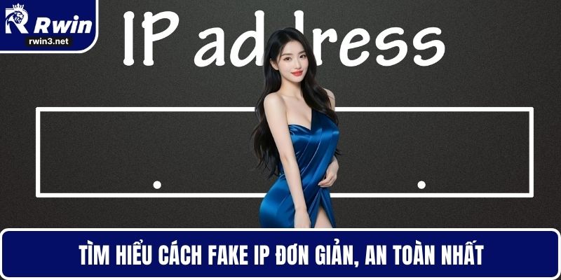Tìm hiểu cách fake IP đơn giản, an toàn nhất